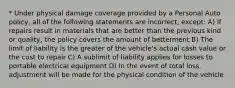 * Under physical damage coverage provided by a Personal Auto policy, all of the following statements are incorrect, except: A) If repairs result in materials that are better than the previous kind or quality, the policy covers the amount of betterment B) The limit of liability is the greater of the vehicle's actual cash value or the cost to repair C) A sublimit of liability applies for losses to portable electrical equipment D) In the event of total loss, adjustment will be made for the physical condition of the vehicle