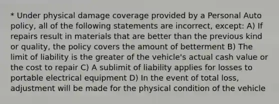 * Under physical damage coverage provided by a Personal Auto policy, all of the following statements are incorrect, except: A) If repairs result in materials that are better than the previous kind or quality, the policy covers the amount of betterment B) The limit of liability is the greater of the vehicle's actual cash value or the cost to repair C) A sublimit of liability applies for losses to portable electrical equipment D) In the event of total loss, adjustment will be made for the physical condition of the vehicle