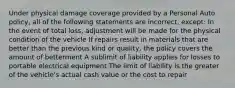 Under physical damage coverage provided by a Personal Auto policy, all of the following statements are incorrect, except: In the event of total loss, adjustment will be made for the physical condition of the vehicle If repairs result in materials that are better than the previous kind or quality, the policy covers the amount of betterment A sublimit of liability applies for losses to portable electrical equipment The limit of liability is the greater of the vehicle's actual cash value or the cost to repair