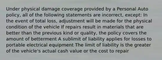 Under physical damage coverage provided by a Personal Auto policy, all of the following statements are incorrect, except: In the event of total loss, adjustment will be made for the physical condition of the vehicle If repairs result in materials that are better than the previous kind or quality, the policy covers the amount of betterment A sublimit of liability applies for losses to portable electrical equipment The limit of liability is the greater of the vehicle's actual cash value or the cost to repair