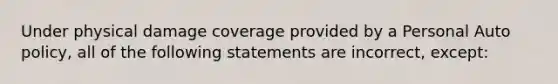 Under physical damage coverage provided by a Personal Auto policy, all of the following statements are incorrect, except: