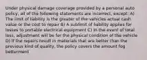 Under physical damage coverage provided by a personal auto policy, all of the following statements are incorrect, except: A) The limit of liability is the greater of the vehicles actual cash value or the cost to repair B) A sublimit of liability applies for losses to portable electrical equipment C) In the event of total loss, adjustment will be for the physical condition of the vehicle D) If the repairs result in materials that are better than the previous kind of quality, the policy covers the amount fog betterment