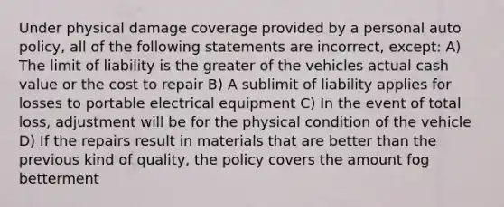 Under physical damage coverage provided by a personal auto policy, all of the following statements are incorrect, except: A) The limit of liability is the greater of the vehicles actual cash value or the cost to repair B) A sublimit of liability applies for losses to portable electrical equipment C) In the event of total loss, adjustment will be for the physical condition of the vehicle D) If the repairs result in materials that are better than the previous kind of quality, the policy covers the amount fog betterment