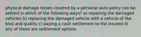 physical damage losses covered by a personal auto policy can be settled in which of the following ways? a) repairing the damaged vehicles b) replacing the damaged vehicle with a vehicle of like kind and quality c) paying a cash settlement to the insured d) any of these are settlement options