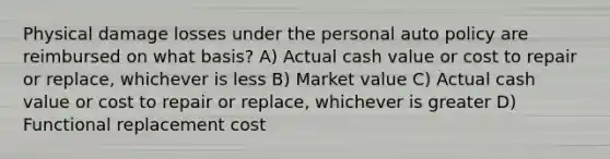 Physical damage losses under the personal auto policy are reimbursed on what basis? A) Actual cash value or cost to repair or replace, whichever is less B) Market value C) Actual cash value or cost to repair or replace, whichever is greater D) Functional replacement cost