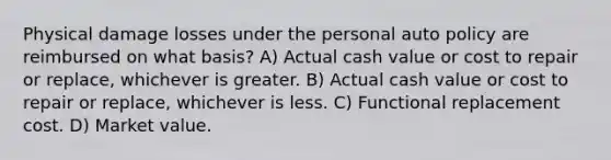 Physical damage losses under the personal auto policy are reimbursed on what basis? A) Actual cash value or cost to repair or replace, whichever is greater. B) Actual cash value or cost to repair or replace, whichever is less. C) Functional replacement cost. D) Market value.