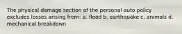 The physical damage section of the personal auto policy excludes losses arising from: a. flood b. earthquake c. animals d. mechanical breakdown