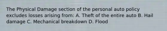 The Physical Damage section of the personal auto policy excludes losses arising from: A. Theft of the entire auto B. Hail damage C. Mechanical breakdown D. Flood