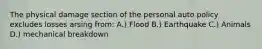 The physical damage section of the personal auto policy excludes losses arsing from: A.) Flood B.) Earthquake C.) Animals D.) mechanical breakdown