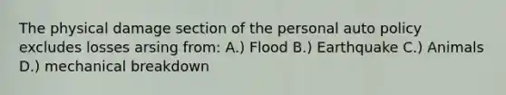 The physical damage section of the personal auto policy excludes losses arsing from: A.) Flood B.) Earthquake C.) Animals D.) mechanical breakdown