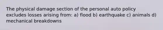 The physical damage section of the personal auto policy excludes losses arising from: a) flood b) earthquake c) animals d) mechanical breakdowns