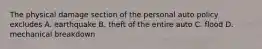 The physical damage section of the personal auto policy excludes A. earthquake B. theft of the entire auto C. flood D. mechanical breakdown