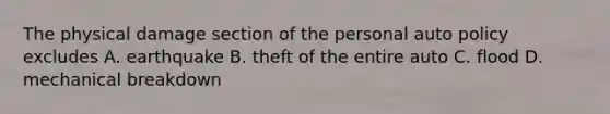 The physical damage section of the personal auto policy excludes A. earthquake B. theft of the entire auto C. flood D. mechanical breakdown