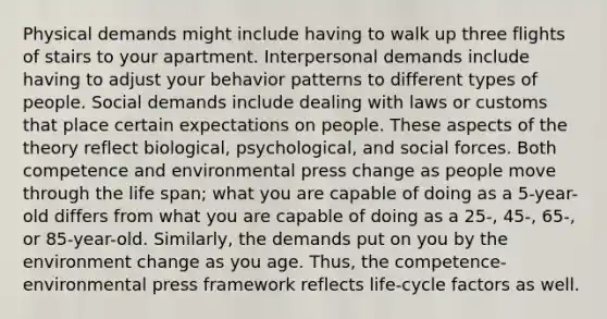 Physical demands might include having to walk up three flights of stairs to your apartment. Interpersonal demands include having to adjust your behavior patterns to different types of people. Social demands include dealing with laws or customs that place certain expectations on people. These aspects of the theory reflect biological, psychological, and social forces. Both competence and environmental press change as people move through the life span; what you are capable of doing as a 5-year-old differs from what you are capable of doing as a 25-, 45-, 65-, or 85-year-old. Similarly, the demands put on you by the environment change as you age. Thus, the competence-environmental press framework reflects life-cycle factors as well.