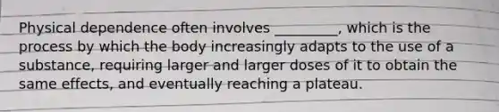 Physical dependence often involves _________, which is the process by which the body increasingly adapts to the use of a substance, requiring larger and larger doses of it to obtain the same effects, and eventually reaching a plateau.