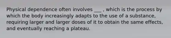 Physical dependence often involves ___ , which is the process by which the body increasingly adapts to the use of a substance, requiring larger and larger doses of it to obtain the same effects, and eventually reaching a plateau.