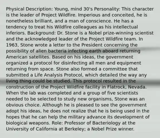 Physical Description: Young, mind 30's Personality: This character is the leader of Project Wildfire. Imperious and conceited, he is nonetheless brilliant, and a man of conscience. He has a tendency to treat his Wildfire colleagues as his intellectual inferiors. Background: Dr. Stone is a Nobel prize-winning scientist and the acknowledged leader of the Project Wildfire team. In 1963, Stone wrote a letter to the President concerning the possibility of alien bacteria infecting earth aboard returning American satellites. Based on his ideas, the government organized a protocol for disinfecting all men and equipment returning from space. Stone also formed a committee that submitted a Life Analysis Protocol, which detailed the way any living thing could be studied. This protocol resulted in the construction of the Project Wildfire facility in Flatrock, Nevada. When the lab was completed and a group of five scientists needed to be selected to study new organisms, Stone was an obvious choice. Although he is pleased to see the government adopt his ideas, he does not realize that he is being used in the hopes that he can help the military advance its development of biological weapons. Role: Professor of Bacteriology at the University of California at Berkeley; a Nobel Prize winner.