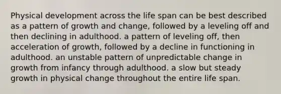 Physical development across the life span can be best described as a pattern of growth and change, followed by a leveling off and then declining in adulthood. a pattern of leveling off, then acceleration of growth, followed by a decline in functioning in adulthood. an unstable pattern of unpredictable change in growth from infancy through adulthood. a slow but steady growth in physical change throughout the entire life span.