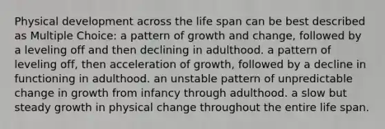 Physical development across the life span can be best described as Multiple Choice: a pattern of growth and change, followed by a leveling off and then declining in adulthood. a pattern of leveling off, then acceleration of growth, followed by a decline in functioning in adulthood. an unstable pattern of unpredictable change in growth from infancy through adulthood. a slow but steady growth in physical change throughout the entire life span.