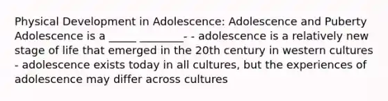 Physical Development in Adolescence: Adolescence and Puberty Adolescence is a _____ ________- - adolescence is a relatively new stage of life that emerged in the 20th century in western cultures - adolescence exists today in all cultures, but the experiences of adolescence may differ across cultures