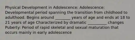 Physical Development in Adolescence: Adolescence: Developmental period spanning the transition from childhood to adulthood. Begins around ________ years of age and ends at 18 to 21 years of age Characterized by dramatic __________ changes Puberty: Period of rapid skeletal and sexual maturation that occurs mainly in early adolescence