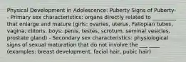 Physical Development in Adolescence: Puberty Signs of Puberty- - Primary sex characteristics: organs directly related to _________ that enlarge and mature (girls: ovaries, uterus, Fallopian tubes, vagina, clitoris, boys: penis, testes, scrotum, seminal vesicles, prostate gland) - Secondary sex characteristics: physiological signs of sexual maturation that do not involve the ___ ____ (examples: breast development, facial hair, pubic hair)