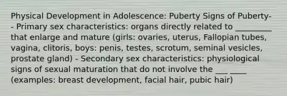 Physical Development in Adolescence: Puberty Signs of Puberty- - Primary sex characteristics: organs directly related to _________ that enlarge and mature (girls: ovaries, uterus, Fallopian tubes, vagina, clitoris, boys: penis, testes, scrotum, seminal vesicles, prostate gland) - Secondary sex characteristics: physiological signs of sexual maturation that do not involve the ___ ____ (examples: breast development, facial hair, pubic hair)