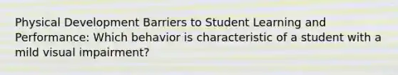 Physical Development Barriers to Student Learning and Performance: Which behavior is characteristic of a student with a mild visual impairment?