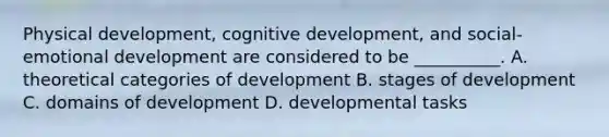 Physical development, cognitive development, and social-emotional development are considered to be __________. A. theoretical categories of development B. stages of development C. domains of development D. developmental tasks