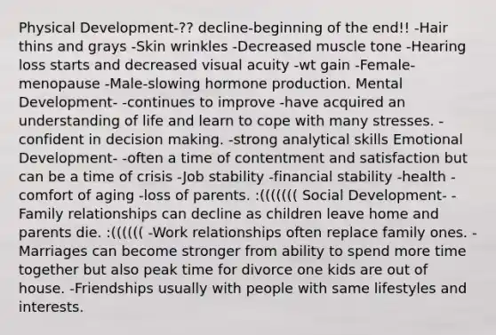 Physical Development-?? decline-beginning of the end!! -Hair thins and grays -Skin wrinkles -Decreased muscle tone -Hearing loss starts and decreased visual acuity -wt gain -Female-menopause -Male-slowing hormone production. Mental Development- -continues to improve -have acquired an understanding of life and learn to cope with many stresses. -confident in decision making. -strong analytical skills Emotional Development- -often a time of contentment and satisfaction but can be a time of crisis -Job stability -financial stability -health -comfort of aging -loss of parents. :((((((( Social Development- -Family relationships can decline as children leave home and parents die. :(((((( -Work relationships often replace family ones. -Marriages can become stronger from ability to spend more time together but also peak time for divorce one kids are out of house. -Friendships usually with people with same lifestyles and interests.