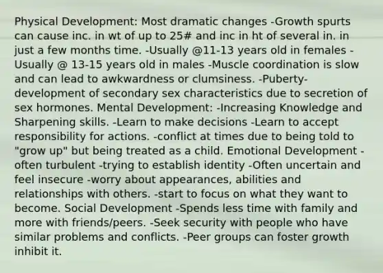 Physical Development: Most dramatic changes -Growth spurts can cause inc. in wt of up to 25# and inc in ht of several in. in just a few months time. -Usually @11-13 years old in females -Usually @ 13-15 years old in males -Muscle coordination is slow and can lead to awkwardness or clumsiness. -Puberty-development of secondary sex characteristics due to secretion of sex hormones. Mental Development: -Increasing Knowledge and Sharpening skills. -Learn to make decisions -Learn to accept responsibility for actions. -conflict at times due to being told to "grow up" but being treated as a child. Emotional Development -often turbulent -trying to establish identity -Often uncertain and feel insecure -worry about appearances, abilities and relationships with others. -start to focus on what they want to become. Social Development -Spends less time with family and more with friends/peers. -Seek security with people who have similar problems and conflicts. -Peer groups can foster growth inhibit it.