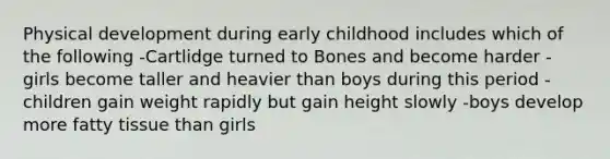 Physical development during early childhood includes which of the following -Cartlidge turned to Bones and become harder -girls become taller and heavier than boys during this period -children gain weight rapidly but gain height slowly -boys develop more fatty tissue than girls