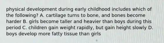 physical development during early childhood includes which of the following? A. cartilage turns to bone, and bones become harder B. girls become taller and heavier than boys during this period C. children gain weight rapidly, but gain height slowly D. boys develop more fatty tissue than girls