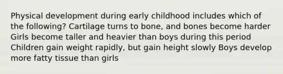 Physical development during early childhood includes which of the following? Cartilage turns to bone, and bones become harder Girls become taller and heavier than boys during this period Children gain weight rapidly, but gain height slowly Boys develop more fatty tissue than girls