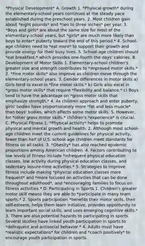 *Physical Development* A. Growth 1. *Physical growth* during the elementary-school years continues at the steady pace established during the preschool years. 2. Most children gain about *eight pounds* and *two to three inches* per year. 3. *Boys and girls* are about the same size for most of the elementary-school years, but *girls* are much more likely than boys to enter* puberty toward the end of this period.* 4. School-age children need to *eat more* to support their growth and provide energy for their busy lives. 5. School-age children should *eat breakfast,* which provides one-fourth the days' calories. B. Development of Motor Skills 1. Elementary-school children's greater size and strength contributes to *improved motor skills.* 2. *Fine motor skills* also improve as children move through the elementary-school years. 3. Gender differences in motor skills a) Girls tend to excel in *fine motor skills.* b) Girls also excel in *gross motor skills* that require *flexibility and balance.* c) Boys tend to have the advantage on *gross motor skills that emphasize strength.* 4. As children approach and enter puberty, girls' bodies have proportionately more *fat and less muscle* than boys' bodies, which affects some motor skills. 5. However, for *other gross motor skills,* children's *experience* is crucial. C. Physical Fitness 1. *Physical activity* helps to promote physical and mental growth and health. 2. Although most school-age children meet the current guidelines for physical activity, fewer than half of U.S. school-age children meet standards for fitness on all tasks. 3. *Obesity* has also reached epidemic proportions among American children. 4. Factors contributing to low levels of fitness include *infrequent physical education classes, low activity during physical education classes, and sedentary leisure-time activities.* 5. Strategies to improve fitness include making *physical education classes more frequent* and *more focused on activities that can be done throughout adulthood*, and *encouraging families to focus on fitness activities.* D. Participating in Sports 1. Children's greater motor skill means they are able to *participate in many team sports.* 2. Sports participation *benefits their motor skills, their self-esteem, helps them learn initiative, provides opportunity to learn important social skills, and uses emerging cognitive skills.* 3. There are also potential hazards to participating in sports. Several studies have linked youth participation in sports to *delinquent and antisocial behavior.* 4. Adults must have *realistic expectations* for children and *coach positively* to encourage youth participation in sports.