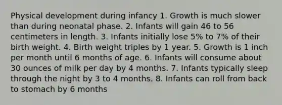 Physical development during infancy 1. Growth is much slower than during neonatal phase. 2. Infants will gain 46 to 56 centimeters in length. 3. Infants initially lose 5% to 7% of their birth weight. 4. Birth weight triples by 1 year. 5. Growth is 1 inch per month until 6 months of age. 6. Infants will consume about 30 ounces of milk per day by 4 months. 7. Infants typically sleep through the night by 3 to 4 months. 8. Infants can roll from back to stomach by 6 months