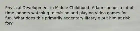 Physical Development in Middle Childhood- Adam spends a lot of time indoors watching television and playing video games for fun. What does this primarily sedentary lifestyle put him at risk for?