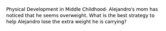 Physical Development in Middle Childhood- Alejandro's mom has noticed that he seems overweight. What is the best strategy to help Alejandro lose the extra weight he is carrying?