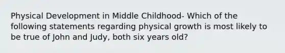 Physical Development in Middle Childhood- Which of the following statements regarding physical growth is most likely to be true of John and Judy, both six years old?