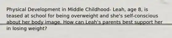 Physical Development in Middle Childhood- Leah, age 8, is teased at school for being overweight and she's self-conscious about her body image. How can Leah's parents best support her in losing weight?