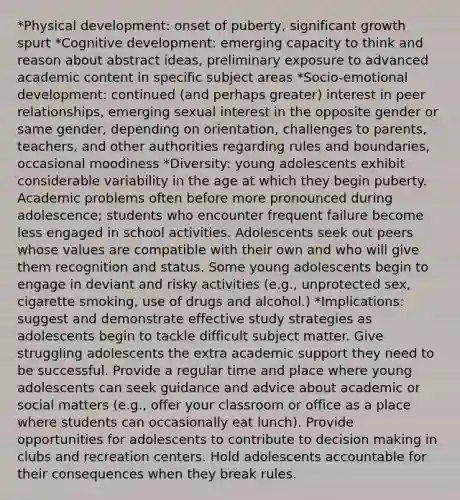 *Physical development: onset of puberty, significant growth spurt *Cognitive development: emerging capacity to think and reason about abstract ideas, preliminary exposure to advanced academic content in specific subject areas *Socio-emotional development: continued (and perhaps greater) interest in peer relationships, emerging sexual interest in the opposite gender or same gender, depending on orientation, challenges to parents, teachers, and other authorities regarding rules and boundaries, occasional moodiness *Diversity: young adolescents exhibit considerable variability in the age at which they begin puberty. Academic problems often before more pronounced during adolescence; students who encounter frequent failure become less engaged in school activities. Adolescents seek out peers whose values are compatible with their own and who will give them recognition and status. Some young adolescents begin to engage in deviant and risky activities (e.g., unprotected sex, cigarette smoking, use of drugs and alcohol.) *Implications: suggest and demonstrate effective study strategies as adolescents begin to tackle difficult subject matter. Give struggling adolescents the extra academic support they need to be successful. Provide a regular time and place where young adolescents can seek guidance and advice about academic or social matters (e.g., offer your classroom or office as a place where students can occasionally eat lunch). Provide opportunities for adolescents to contribute to <a href='https://www.questionai.com/knowledge/kuI1pP196d-decision-making' class='anchor-knowledge'>decision making</a> in clubs and recreation centers. Hold adolescents accountable for their consequences when they break rules.