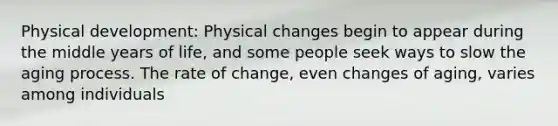 Physical development: Physical changes begin to appear during the middle years of life, and some people seek ways to slow the aging process. The rate of change, even changes of aging, varies among individuals