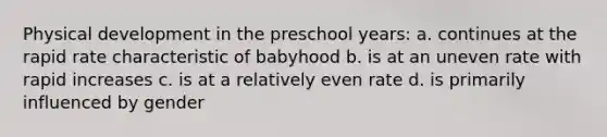 Physical development in the preschool years: a. continues at the rapid rate characteristic of babyhood b. is at an uneven rate with rapid increases c. is at a relatively even rate d. is primarily influenced by gender