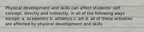 Physical development and skills can affect students' self concept, directly and indirectly, in all of the following ways except: a. academics b. athletics c. art d. all of these activities are affected by physical development and skills