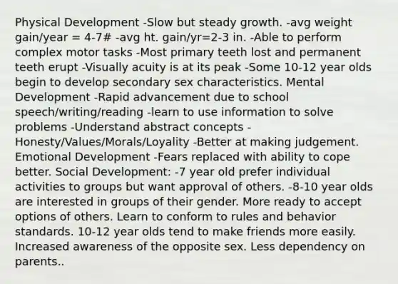 Physical Development -Slow but steady growth. -avg weight gain/year = 4-7# -avg ht. gain/yr=2-3 in. -Able to perform complex motor tasks -Most primary teeth lost and permanent teeth erupt -Visually acuity is at its peak -Some 10-12 year olds begin to develop secondary sex characteristics. Mental Development -Rapid advancement due to school speech/writing/reading -learn to use information to solve problems -Understand abstract concepts -Honesty/Values/Morals/Loyality -Better at making judgement. Emotional Development -Fears replaced with ability to cope better. Social Development: -7 year old prefer individual activities to groups but want approval of others. -8-10 year olds are interested in groups of their gender. More ready to accept options of others. Learn to conform to rules and behavior standards. 10-12 year olds tend to make friends more easily. Increased awareness of the opposite sex. Less dependency on parents..