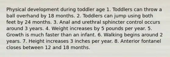 Physical development during toddler age 1. Toddlers can throw a ball overhand by 18 months. 2. Toddlers can jump using both feet by 24 months. 3. Anal and urethral sphincter control occurs around 3 years. 4. Weight increases by 5 pounds per year. 5. Growth is much faster than an infant. 6. Walking begins around 2 years. 7. Height increases 3 inches per year. 8. Anterior fontanel closes between 12 and 18 months.