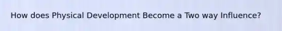 How does Physical Development Become a Two way Influence?