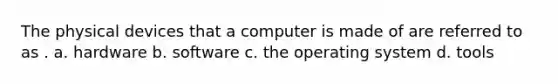 The physical devices that a computer is made of are referred to as . a. hardware b. software c. the operating system d. tools