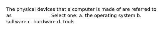 The physical devices that a computer is made of are referred to as _______________. Select one: a. the operating system b. software c. hardware d. tools