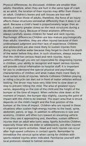 Physical differences: As discussed, children are smaller than adults; therefore, when they are hurt in the same type of crash as an adult, the location of their injuries may differ from those in an adult. Children's bones and soft tissues are less well developed than those of adults; therefore, the force of an injury affects these structures somewhat differently than it does in an adult. Because a child's head is proportionately larger than an adult's, it exerts greater stress on the neck structures during a deceleration injury. Because of these anatomic differences, always carefully assess children for head and neck injuries. Psychologic differences:Children are less mature psychologically than adults; therefore, they are often injured because of their undeveloped judgment and their lack of experience. Children and adolescents are also more likely to sustain injuries from diving into shallow water because they forget to check the depth of the water before they dive. In such situations, always assume that the child has serious head and neck injuries. Injury patterns:Although you are not responsible for diagnosing injuries in children, your ability to recognize and report serious injuries will provide critical information to hospital staff. It is important for you to understand the special physical and psychologic characteristics of children and what makes them more likely to have certain kinds of injuries. Vehicle Collisions Children playing or riding a bicycle can dart out in front of motor vehicles without looking. The driver may have very little time to slow down or stop to prevent hitting the child. The area of greatest injury varies, depending on the size of the child and the height of the bumper at the time of impact. When vehicles slow down at the moment of impact, the bumper dips slightly, causing the point of impact with the child to be lowered. The exact area that is struck depends on the child's height and the final position of the bumper at the time of impact. Children who are injured in these situations often sustain high-energy injuries to the head, spine, abdomen, pelvis, or legs. In addition to differences in size and anatomy, children will often turn toward an oncoming vehicle when they see it approaching and, therefore, sustain different injuries than an adult who turns away. Sports Activities Children, especially those who are older or adolescents, are often injured in organized sports activities. Head and neck injuries can occur after high-speed collisions in contact sports. Remember to immobilize the cervical spine when caring for children with sports-related injuries when indicated. Familiarize yourself with local protocols related to helmet removal.